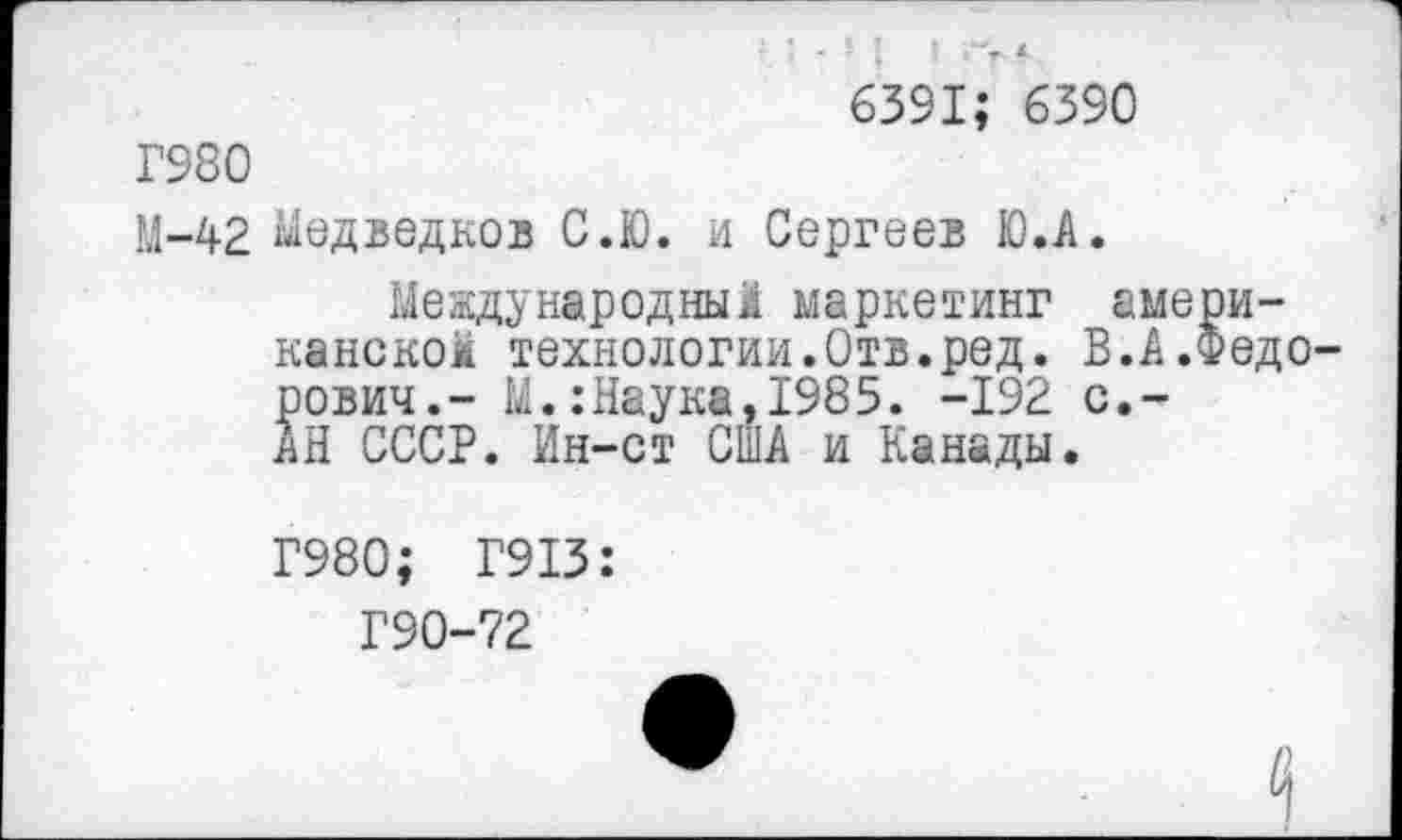 ﻿“г- <
6391; 6390
Г980
М-42 медведков С.Ю. и Сергеев Ю.А.
Международным маркетинг американском технологии.Отв.ред. В.А.Федорович.- М.:Наука,1985. -192 с.~ АН СССР. Ин-ст США и Канады.
Г980; Г913:
Г90-72